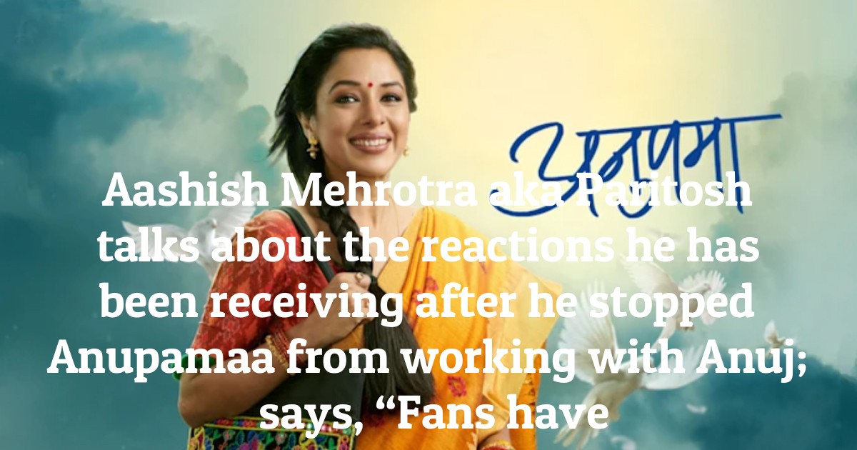Aashish Mehrotra aka Paritosh talks about the reactions he has been receiving after he stopped Anupamaa from working with Anuj; says, “Fans have been abusing me”