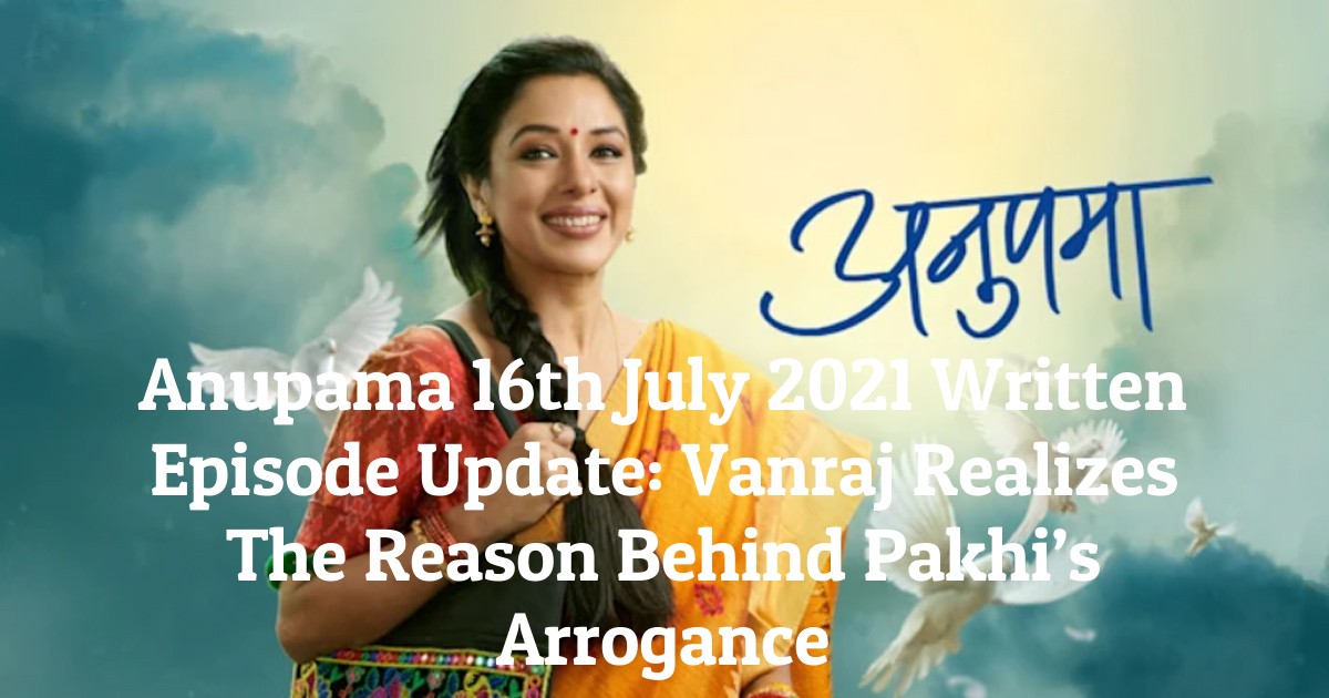 Anupama 16th July 2021 Written Episode Update: Vanraj Realizes The Reason Behind Pakhi’s Arrogance
